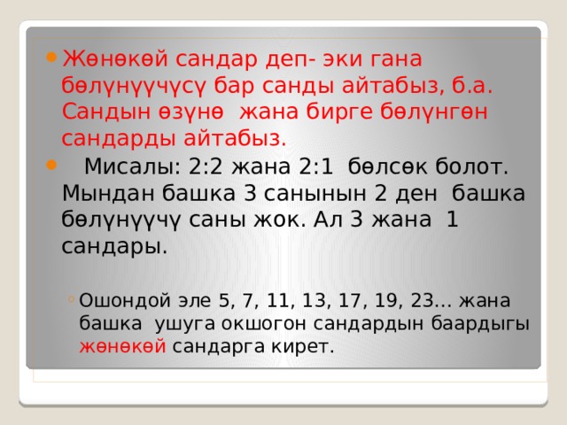 Жөнөкөй сандар деп- эки гана бөлүнүүчүсү бар санды айтабыз, б.а. Сандын өзүнө жана бирге бөлүнгөн сандарды айтабыз.  Мисалы: 2:2 жана 2:1 бөлсөк болот. Мындан башка 3 санынын 2 ден башка бөлүнүүчү саны жок. Ал 3 жана 1 сандары. Ошондой эле 5, 7, 11, 13, 17, 19, 23... жана башка ушуга окшогон сандардын баардыгы жөнөкөй сандарга кирет. Ошондой эле 5, 7, 11, 13, 17, 19, 23... жана башка ушуга окшогон сандардын баардыгы жөнөкөй сандарга кирет. 