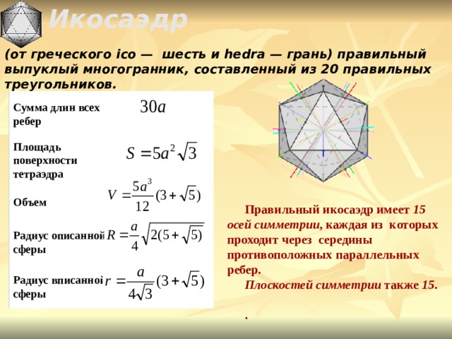  Икосаэдр  (от греческого ico —  шесть и hedra — грань) правильный выпуклый многогранник,  составленный из 20 правильных треугольников. Сумма длин всех ребер     Площадь поверхности тетраэдра Объем Правильный икосаэдр имеет 15 осей симметрии , каждая из  которых  проходит через  середины противоположных параллельных  ребер . Плоскостей  симметрии также 15 .  . Радиус описанной сферы Радиус вписанной сферы 