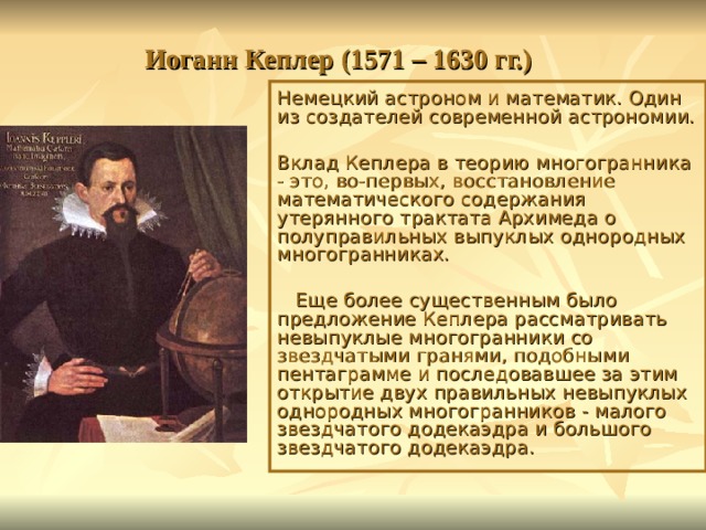 Иоганн Кеплер (1571 – 1630 гг.) Немецкий астроном и математик. Один из создателей современной астрономии. Вклад Кеплера в теорию многогранника - это, во-первых, восстановление математического содержания утерянного трактата Архимеда о полуправильных выпуклых однородных многогранниках.  Еще более существенным было предложение Кеплера рассматривать невыпуклые многогранники со звездчатыми гранями, подобными пентаграмме и последовавшее за этим открытие двух правильных невыпуклых однородных многогранников - малого звездчатого додекаэдра и большого звездчатого додекаэдра. 