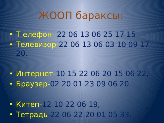 ЖООП бараксы: Т елефон- 22 06 13 06 25 17 15 Телевизор- 22 06 13 06 03 10 09 17 20. Интернет- 10  15 22 06 20 15 06 22, Браузер- 02 20 01 23 09 06 20. Китеп- 12 10 22 06 19, Тетрадь -22 06 22 20 01 05 33. 