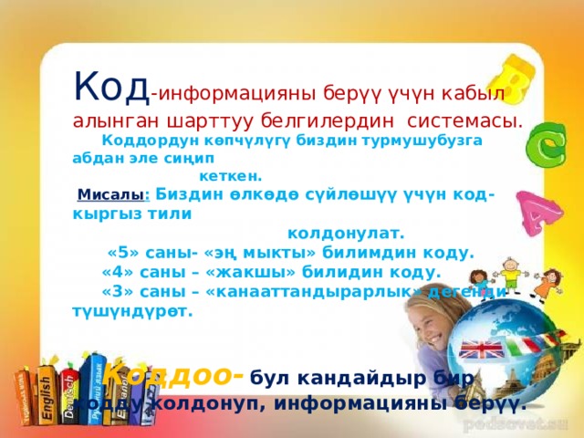 Код -информацияны берүү үчүн кабыл алынган шарттуу белгилердин системасы.  Коддордун көпчүлүгү биздин турмушубузга абдан эле сиңип  кеткен.  Мисалы :  Биздин өлкөдө сүйлөшүү үчүн код-кыргыз тили  колдонулат.   «5» саны- «эң мыкты» билимдин коду.  «4» саны – «жакшы» билидин коду.  «3» саны – «канааттандырарлык» дегенди түшүндүрөт.    Коддоо-  бул кандайдыр бир кодду колдонуп, информацияны берүү. 