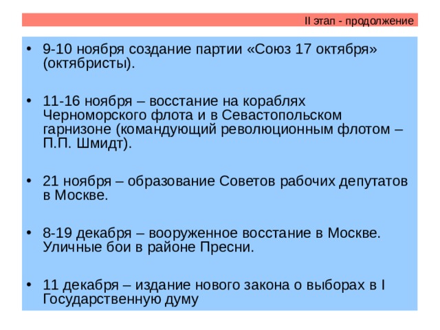 II этап - продолжение 9-10 ноября создание партии «Союз 17 октября» (октябристы).  11-16 ноября – восстание на кораблях Черноморского флота и в Севастопольском гарнизоне (командующий революционным флотом – П.П. Шмидт).  21 ноября – образование Советов рабочих депутатов в Москве.  8-19 декабря – вооруженное восстание в Москве. Уличные бои в районе Пресни.  11 декабря – издание нового закона о выборах в I Государственную думу  