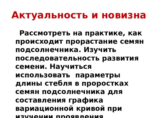 Актуальность и новизна  Рассмотреть на практике, как происходит прорастание семян подсолнечника. Изучить последовательность развития семени. Научиться использовать параметры длины стебля в проростках семян подсолнечника для составления графика вариационной кривой при изучении проявления модификационной изменчивости.