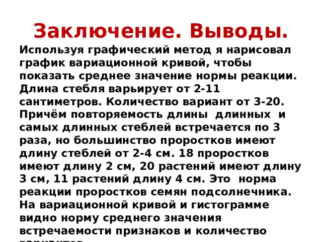 Заключение. Выводы. Используя графический метод я нарисовал график вариационной кривой, чтобы показать среднее значение нормы реакции. Длина стебля варьирует от 2-11 сантиметров. Количество вариант от 3-20. Причём повторяемость длины длинных и самых длинных стеблей встречается по 3 раза, но большинство проростков имеют длину стеблей от 2-4 см. 18 проростков имеют длину 2 см, 20 растений имеют длину 3 см, 11 растений длину 4 см. Это норма реакции проростков семян подсолнечника. На вариационной кривой и гистограмме видно норму среднего значения встречаемости признаков и количество вариантов.