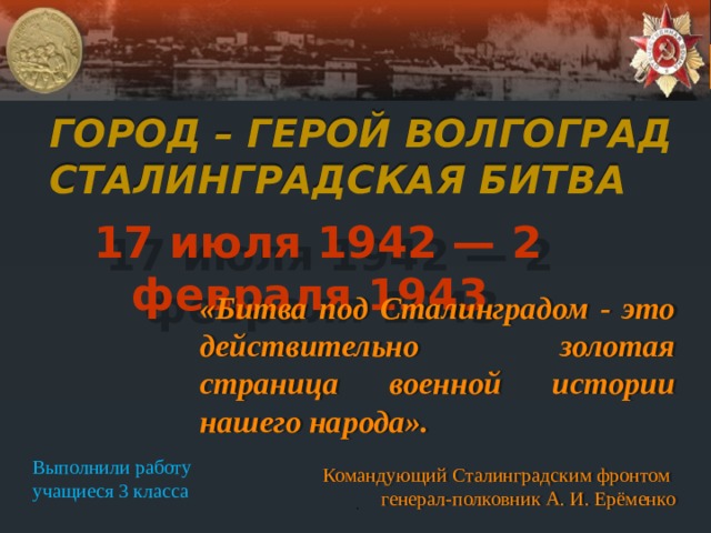 Город – герой Волгоград  Сталинградская битва 17 июля 1942 — 2 февраля 1943 «Битва под Сталинградом - это действительно золотая страница военной истории нашего народа». Командующий Сталинградским фронтом генерал-полковник А. И. Ерёменко Выполнили работу учащиеся 3 класса . 