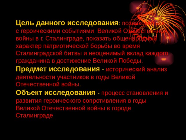Цель данного исследования : познакомиться с героическими событиями Великой Отечественной войны в г. Сталинграде,  показать общенародный характер патриотической борьбы во время Сталинградской битвы и неоценимый вклад каждого гражданина в достижение Великой Победы. Предмет исследования - исторический анализ деятельности участников в годы Великой Отечественной войны . Объект исследования - процесс становления и развития героического сопротивления в годы Великой Отечественной войны в городе Сталинграде 