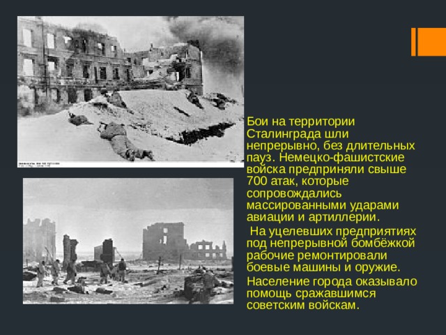Бои на территории Сталинграда шли непрерывно, без длительных пауз. Немецко-фашистские войска предприняли свыше 700 атак, которые сопровождались массированными ударами авиации и артиллерии.  На уцелевших предприятиях под непрерывной бомбёжкой рабочие ремонтировали боевые машины и оружие. Население города оказывало помощь сражавшимся советским войскам. 