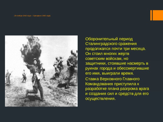  ( 19 ноября 1942 года – 2 февраля 1943 года) Оборонительный период Сталинградского сражения продолжался почти три месяца. Он стоил многих жертв советским войскам, но защитники, стоявшие насмерть в руинах города и обессмертившие его имя, выиграли время.  Ставка Верховного Главного Командования приступила к разработке плана разгрома врага и создания сил и средств для его осуществления . 