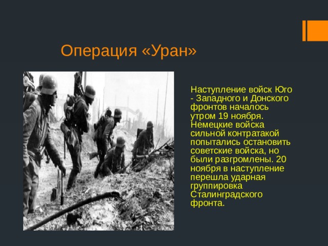  Операция «Уран» Наступление войск Юго - Западного и Донского фронтов началось утром 19 ноября. Немецкие войска сильной контратакой попытались остановить советские войска, но были разгромлены. 20 ноября в наступление перешла ударная группировка Сталинградского фронта. 