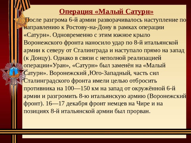 Операция «Малый Сатурн»  После разгрома 6-й армии разворачивалось наступление по направлению к Ростову-на-Дону в рамках операции «Сатурн». Одновременно с этим южное крыло Воронежского фронта наносило удар по 8-й итальянской армии к северу от Сталинграда и наступало прямо на запад (к Донцу). Однако в связи с неполной реализацией операции«Уран», «Сатурн» был заменён на «Малый Сатурн». Воронежский ,Юго-Западный, часть сил Сталинградского фронта имели целью отбросить противника на 100—150 км на запад от окружённой 6-й армии и разгромить 8-ю итальянскую армию (Воронежский фронт). 16—17 декабря фронт немцев на Чире и на позициях 8-й итальянской армии был прорван. 
