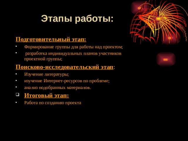     Этапы работы:  Подготовительный этап: Формирование группы для работы над проектом;  разработка индивидуальных планов участников проектной группы; Поисково-исследовательский этап : Изучение литературы; изучение Интернет-ресурсов по проблеме; анализ подобранных материалов. Итоговый этап: Работа по созданию проекта 
