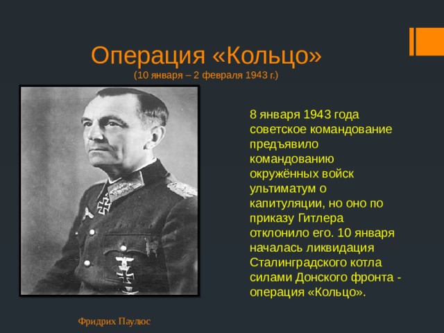 Операция «Кольцо»  (10 января – 2 февраля 1943 г.) 8 января 1943 года советское командование предъявило командованию окружённых войск ультиматум о капитуляции, но оно по приказу Гитлера отклонило его. 10 января началась ликвидация Сталинградского котла силами Донского фронта - операция «Кольцо». Фридрих Паулюс 