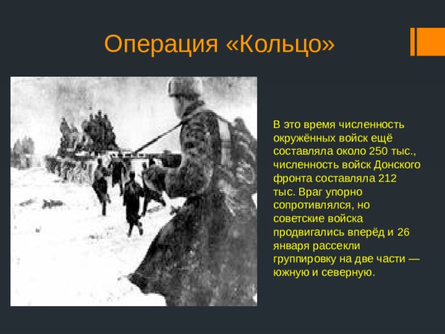 Операция «Кольцо» В это время численность окружённых войск ещё составляла около 250 тыс., численность войск Донского фронта составляла 212 тыс. Враг упорно сопротивлялся, но советские войска продвигались вперёд и 26 января рассекли группировку на две части — южную и северную. 