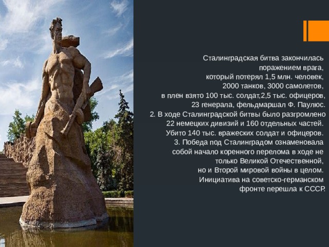 Сталинградская битва закончилась поражением врага, который потерял 1,5 млн. человек, 2000 танков, 3000 самолетов, в плен взято 100 тыс. солдат,2,5 тыс. офицеров, 23 генерала, фельдмаршал Ф. Паулюс. 2. В ходе Сталинградской битвы было разгромлено  22 немецких дивизий и 160 отдельных частей. Убито 140 тыс. вражеских солдат и офицеров. 3. Победа под Сталинградом ознаменовала собой начало коренного перелома в ходе не только Великой Отечественной, но и Второй мировой войны в целом. Инициатива на советско-германском фронте перешла к СССР. 