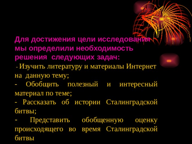 Для достижения цели исследования мы определили необходимость решения следующих задач: ли необходимость - Изучить литературу и материалы Интернет на данную тему; - Обобщить полезный и интересный материал по теме; - Рассказать об истории Сталинградской битвы; - Представить обобщенную оценку происходящего во время Сталинградской битвы 
