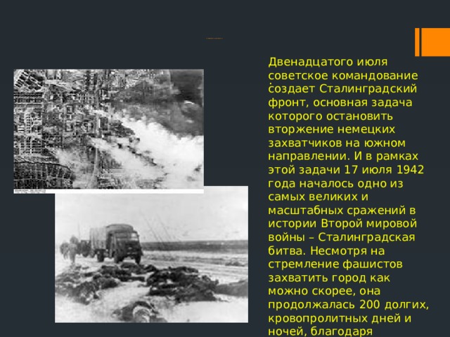 Двенадцатого июля советское командование создает Сталинградский фронт, основная задача которого остановить вторжение немецких захватчиков на южном направлении. И в рамках этой задачи 17 июля 1942 года началось одно из самых великих и масштабных сражений в истории Второй мировой войны – Сталинградская битва. Несмотря на стремление фашистов захватить город как можно скорее, она продолжалась 200 долгих, кровопролитных дней и ночей, благодаря неимоверным усилиям героев армии, флота и простых жителей области.  (13 сентября 1942 г. – 2 февраля 1943 г.) . 