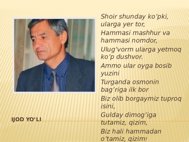 Shoir shunday ko’pki, ularga yer tor, Hammasi mashhur va hammasi nomdor, Ulug’vorm ularga yetmoq ko’p dushvor. Ammo ular oyga bosib yuzini Turganda osmonin bag’riga ilk bor Biz olib borgaymiz tuproq isini, Gulday dimog’iga tutamiz, qizim, Biz hali hammadan o’tamiz, qizim ! IJOD YO’LI 