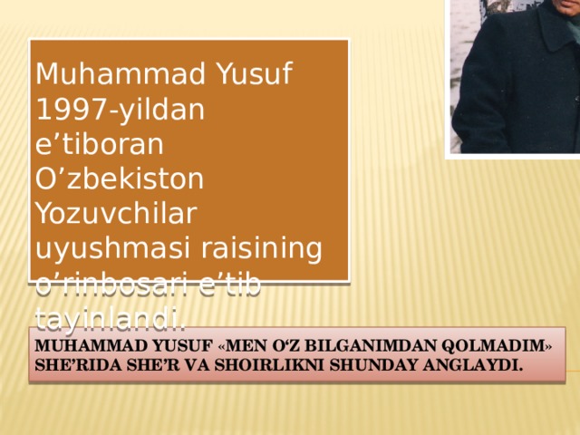  Muhammad Yusuf 1997-yildan e’tiboran O’zbekiston Yozuvchilar uyushmasi raisining o’rinbosari e’tib tayinlandi. Muhammad Yusuf «Men o‘z bilganimdan qolmadim» she’rida she’r va shoirlikni shunday anglaydi. 
