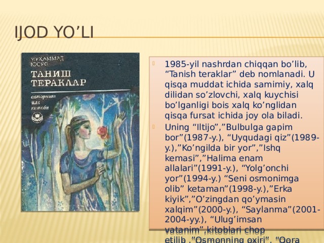 IJOD YO’LI 1985-yil nashrdan chiqqan bo’lib, “Tanish teraklar” deb nomlanadi. U qisqa muddat ichida samimiy, xalq dilidan so’zlovchi, xalq kuychisi bo’lganligi bois xalq ko’nglidan qisqa fursat ichida joy ola biladi. Uning “Iltijo”,”Bulbulga gapim bor”(1987-y.), “Uyqudagi qiz”(1989-y.),”Ko’ngilda bir yor”,”Ishq kemasi”,”Halima enam allalari”(1991-y.), “Yolg’onchi yor”(1994-y.) “Seni osmonimga olib” ketaman”(1998-y.),”Erka kiyik”,”O’zingdan qo’ymasin xalqim”(2000-y.), “Saylanma”(2001-2004-yy.), “Ulug’imsan vatanim”,kitoblari chop etilib ,”Osmonning oxiri”, “Qora quyosh” singari dostonlar yaratdi . 