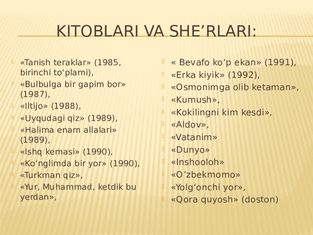 Kitoblari va she’rlari:  «Tanish teraklar» (1985, birinchi to‘plami), «Bulbulga bir gapim bor» (1987), «Iltijo» (1988), «Uyqudagi qiz» (1989), «Halima enam allalari» (1989), «Ishq kemasi» (1990), «Ko‘nglimda bir yor» (1990), «Turkman qiz», «Yur, Muhammad, ketdik bu yerdan», « Bevafo ko‘p ekan» (1991), «Erka kiyik» (1992), «Osmonimga olib ketaman», «Kumush», «Kokilingni kim kesdi», «Aldov», «Vatanim» «Dunyo» «Inshooloh» «O’zbekmomo» «Yolg‘onchi yor», «Qora quyosh» (doston)   