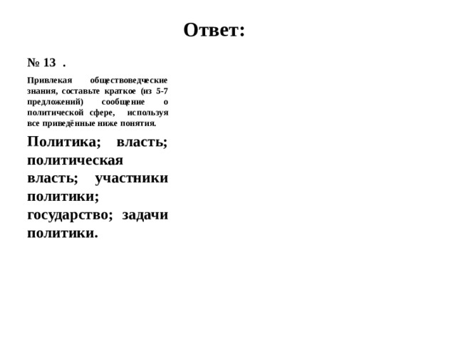 № 13 . Ответ: Привлекая обществоведческие знания, составьте краткое (из 5-7 предложений) сообщение о политической сфере, используя все приведённые ниже понятия. Политика; власть; политическая власть; участники политики; государство; задачи политики. 