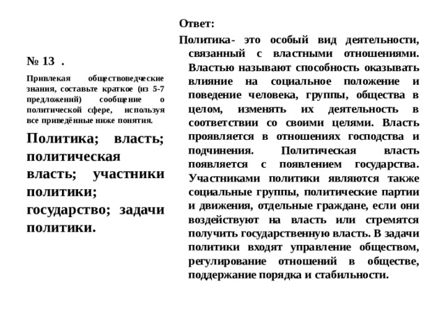 № 13 . Ответ: Политика- это особый вид деятельности, связанный с властными отношениями. Властью называют способность оказывать влияние на социальное положение и поведение человека, группы, общества в целом, изменять их деятельность в соответствии со своими целями. Власть проявляется в отношениях господства и подчинения. Политическая власть появляется с появлением государства. Участниками политики являются также социальные группы, политические партии и движения, отдельные граждане, если они воздействуют на власть или стремятся получить государственную власть. В задачи политики входят управление обществом, регулирование отношений в обществе, поддержание порядка и стабильности. Привлекая обществоведческие знания, составьте краткое (из 5-7 предложений) сообщение о политической сфере, используя все приведённые ниже понятия. Политика; власть; политическая власть; участники политики; государство; задачи политики. 