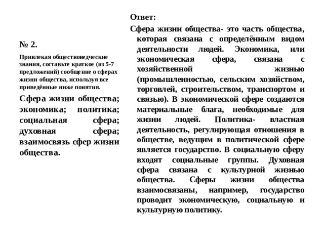 № 2. Ответ: Сфера жизни общества- это часть общества, которая связана с определённым видом деятельности людей. Экономика, или экономическая сфера, связана с хозяйственной жизнью (промышленностью, сельским хозяйством, торговлей, строительством, транспортом и связью). В экономической сфере создаются материальные блага, необходимые для жизни людей. Политика- властная деятельность, регулирующая отношения в обществе, ведущим в политической сфере является государство. В социальную сферу входят социальные группы. Духовная сфера связана с культурной жизнью общества. Сферы жизни общества взаимосвязаны, например, государство проводит экономическую, социальную и культурную политику. Привлекая обществоведческие знания, составьте краткое (из 5-7 предложений) сообщение о сферах жизни общества, используя все приведённые ниже понятия. Сфера жизни общества; экономика; политика; социальная сфера; духовная сфера; взаимосвязь сфер жизни общества.   