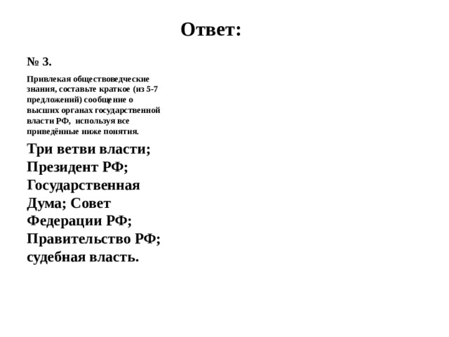 № 3. Ответ: Привлекая обществоведческие знания, составьте краткое (из 5-7 предложений) сообщение о высших органах государственной власти РФ, используя все приведённые ниже понятия. Три ветви власти; Президент РФ; Государственная Дума; Совет Федерации РФ; Правительство РФ; судебная власть.   