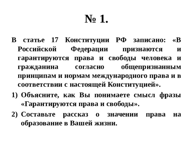 № 1. В статье 17 Конституции РФ записано: «В Российской Федерации признаются и гарантируются права и свободы человека и гражданина согласно общепризнанным принципам и нормам международного права и в соответствии с настоящей Конституцией». Объясните, как Вы понимаете смысл фразы «Гарантируются права и свободы». Составьте рассказ о значении права на образование в Вашей жизни. 