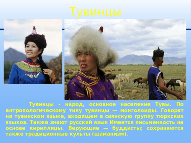 Тувинцы  Тувинцы - народ, основное население Тувы. По антропологическому типу тувинцы — монголоиды. Говорят на тувинском языке, входящем в саянскую группу тюркских языков. Также знают русский язык Имеется письменность на основе кириллицы. Верующие — буддисты; сохраняются также традиционные культы (шаманизм). 