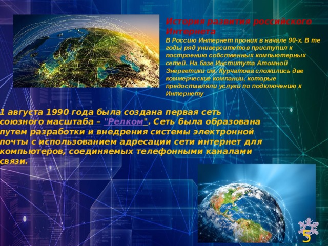 История развития российского Интернета В Россию Интернет проник в начале 90-х. В те годы ряд университетов приступил к построению собственных компьютерных сетей. На базе Института Атомной Энергетики им. Курчатова сложились две коммерческие компании, которые предоставляли услуги по подключению к Интернету . 1 августа 1990 года была создана первая сеть союзного масштаба –  