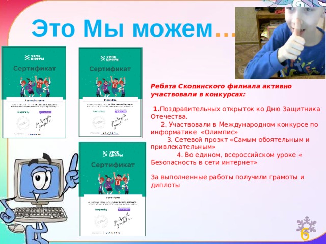 Это Мы можем …  Ребята Скопинского филиала активно участвовали в конкурсах:   1. Поздравительных открыток ко Дню Защитника Отечества.  2. Участвовали в Международном конкурсе по информатике «Олимпис»  3. Сетевой проэкт «Самым обоятельным и привлекательным»  4. Во едином, всероссийском уроке « Безопасность в сети интернет» За выполненные работы получили грамоты и диплоты 6 