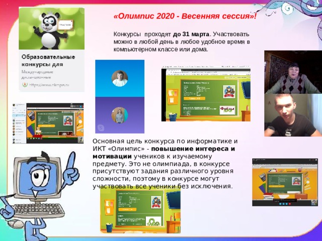 «Олимпис 2020 - Весенняя сессия»! Конкурсы проходят  до 31 марта . Участвовать можно в любой день в любое удобное время в компьютерном классе или дома. Основная цель конкурса по информатике и ИКТ «Олимпис» -  повышение интереса и мотивации  учеников к изучаемому предмету. Это не олимпиада, в конкурсе присутствуют задания различного уровня сложности, поэтому в конкурсе могут участвовать все ученики без исключения . 