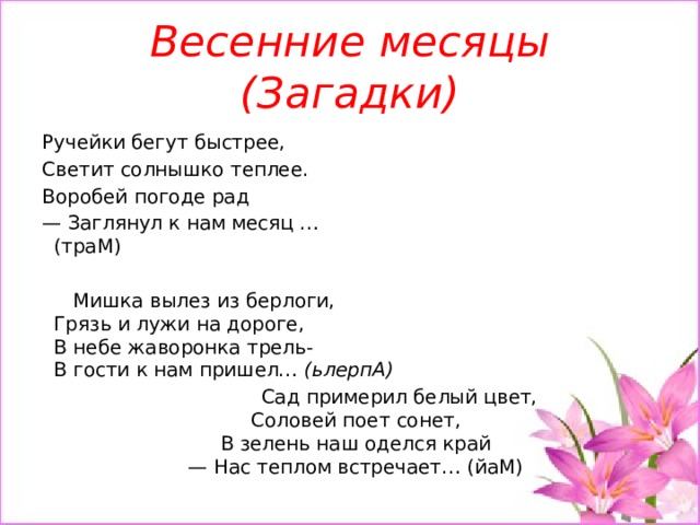 Весенние месяцы (Загадки)  Ручейки бегут быстрее, Светит солнышко теплее. Воробей погоде рад — Заглянул к нам месяц …  (траМ)   Мишка вылез из берлоги,  Грязь и лужи на дороге,  В небе жаворонка трель-  В гости к нам пришел… (ьлерпА)  Сад примерил белый цвет,  Соловей поет сонет,  В зелень наш оделся край  — Нас теплом встречает… (йаМ) 