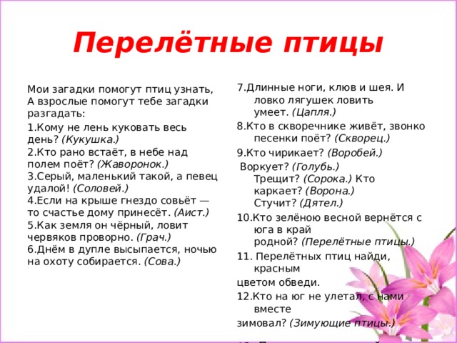 Перелётные птицы 7.Длинные ноги, клюв и шея. И ловко лягушек ловить умеет.  (Цапля.) 8.Кто в скворечнике живёт, звонко песенки поёт?  (Скворец.) 9.Кто чирикает?  (Воробей.)   Воркует?  (Голубь.) Трещит?  (Сорока.)  Кто каркает?  (Ворона.) Стучит?  (Дятел.) 10.Кто зелёною весной вернётся с юга в край родной?  (Перелётные птицы.)  11. Перелётных птиц найди, красным цветом обведи. 12.Кто на юг не улетал, с нами вместе зимовал?  (Зимующие птицы.) 13.  Птиц зимующих найди, синим цветом обведи.     Мои загадки помогут птиц узнать,  А взрослые помогут тебе загадки разгадать: 1.Кому не лень куковать весь день?  (Кукушка.)  2.Кто рано встаёт, в небе над полем поёт?  (Жаворонок.)  3.Серый, маленький такой, а певец удалой!  (Соловей.)  4.Если на крыше гнездо совьёт — то счастье дому принесёт.  (Аист.)  5.Как земля он чёрный, ловит червяков проворно.  (Грач.)  6.Днём в дупле высыпается, ночью на охоту собирается.  (Сова.)    