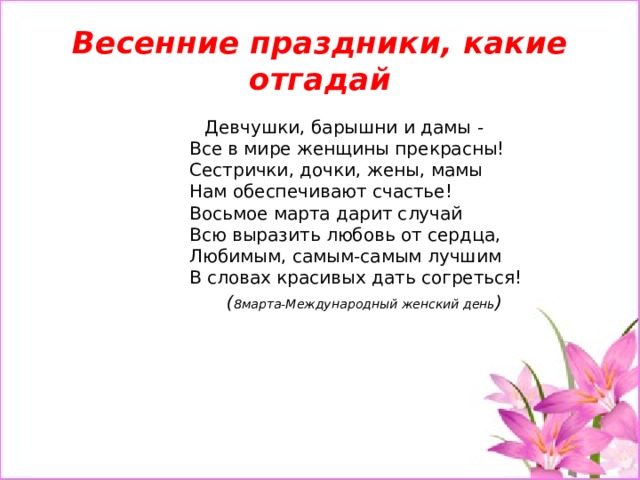 Весенние праздники, какие отгадай  Девчушки, барышни и дамы -  Все в мире женщины прекрасны!  Сестрички, дочки, жены, мамы  Нам обеспечивают счастье!  Восьмое марта дарит случай  Всю выразить любовь от сердца,  Любимым, самым-самым лучшим  В словах красивых дать согреться! ( 8марта-Международный женский день )   