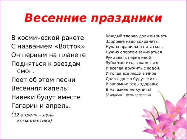 Весенние праздники Каждый твердо должен знать: В космической ракете Здоровье надо сохранять. С названием «Восток» Нужно правильно питаться, Он первым на планете Подняться к звездам смог. Нужно спортом заниматься. Руки мыть перед едой, Поет об этом песни Весенняя капель: Зубы чистить, закаляться И всегда дружить с водой. Навеки будут вместе И тогда все люди в мире Гагарин и апрель. ( 12 апреля – день космонавтики) Долго, долго будут жить. И запомни: ведь здоровье В магазине не купить! ( 7 апреля – день здоровья)   