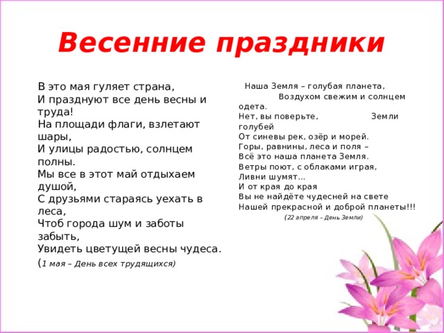 Весенние праздники  Наша Земля – голубая планета, Воздухом свежим и солнцем одета.  Нет, вы поверьте, Земли голубей  От синевы рек, озёр и морей.  Горы, равнины, леса и поля –  Всё это наша планета Земля.  Ветры поют, с облаками играя,  Ливни шумят...  И от края до края  Вы не найдёте чудесней на свете  Нашей прекрасной и доброй планеты!!! В это мая гуляет страна,  И празднуют все день весны и труда!  На площади флаги, взлетают шары,  И улицы радостью, солнцем полны.  Мы все в этот май отдыхаем душой,  С друзьями стараясь уехать в леса,  Чтоб города шум и заботы забыть,  Увидеть цветущей весны чудеса. ( 22 апреля – День Земли) ( 1 мая – День всех трудящихся)   