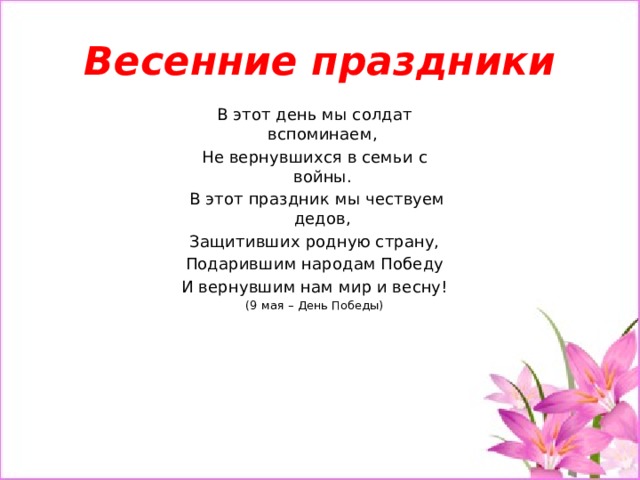 Весенние праздники В этот день мы солдат вспоминаем, Не вернувшихся в семьи с войны.   В этот праздник мы чествуем дедов, Защитивших родную страну, Подарившим народам Победу И вернувшим нам мир и весну! (9 мая – День Победы) 