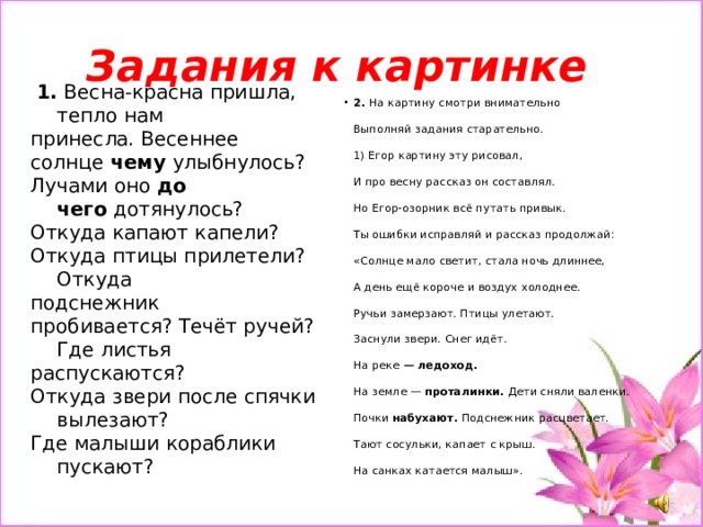Задания к картинке  1. Весна-красна пришла, тепло нам принесла. Весеннее солнце  чему  улыбнулось? Лучами оно  до чего  дотянулось? Откуда капают капели? Откуда птицы прилетели? Откуда подснежник пробивается? Течёт ручей? Где листья распускаются? Откуда звери после спячки вылезают? Где малыши кораблики пускают? 2. На картину смотри внимательно   Выполняй задания старательно.   1) Егор картину эту рисовал,   И про весну рассказ он составлял.   Но Егор-озорник всё путать привык.   Ты ошибки исправляй и рассказ продолжай:   «Солнце мало светит, стала ночь длиннее,   А день ещё короче и воздух холоднее.   Ручьи замерзают. Птицы улетают.   Заснули звери. Снег идёт.   На реке  — ледоход.   На земле —  проталинки.  Дети сняли валенки.   Почки  набухают.  Подснежник расцветает.   Тают сосульки, капает с крыш.   На санках катается малыш». 