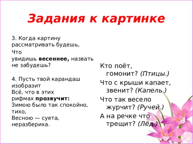 Задания к картинке 3. Когда картину рассматривать будешь, Что увидишь  весеннее,  назвать не забудешь?   4. Пусть твой карандаш изобразит  Всё, что в этих рифмах  прозвучит:  Зимою было так спокойно, тихо,  Весною — суета, неразбериха. Кто поёт, гомонит?  (Птицы.) Что с крыши капает, звенит?  (Капель.) Что так весело журчит?  (Ручей.) А на речке что трещит?  (Лёд.) 