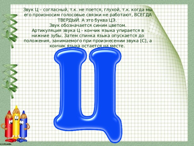 Звук Ц – согласный, т.к. не поется, глухой, т.к. когда мы его произносим голосовые связки не работают, ВСЕГДА ТВЕРДЫЙ. А это буква ЦЭ.  Звук обозначается синим цветом.  Артикуляция звука Ц - кончик языка упирается в нижние зубы. Затем спинка языка опускается до положения, занимаемого при произнесении звука [С], а кончик языка остается на месте. 