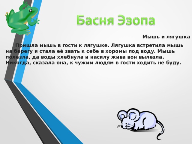Мышь и лягушка  Пришла мышь в гости к лягушке. Лягушка встретила мышь на берегу и стала её звать к себе в хоромы под воду. Мышь полезла, да воды хлебнула и насилу жива вон вылезла. Никогда, сказала она, к чужим людям в гости ходить не буду.  