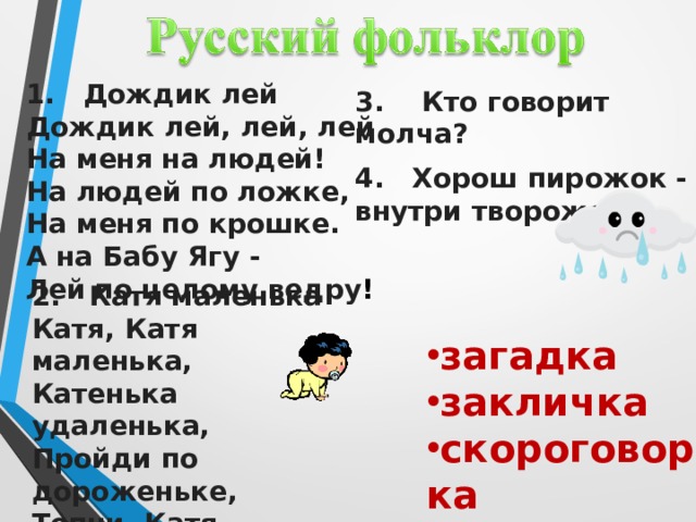 1. Дождик лей Дождик лей, лей, лей На меня на людей! На людей по ложке, На меня по крошке. А на Бабу Ягу - Лей по целому ведру ! 3. Кто говорит молча? 4. Хорош пирожок - внутри творожок. 2. Катя маленька Катя, Катя маленька, Катенька удаленька, Пройди по дороженьке, Топни, Катя, ноженькой. загадка закличка скороговорка потешка Малые жанры фольклора — это небольшие по объёму фольклорные произведения. В некоторых работах встречается определение детский фольклор, поскольку такие народные произведения входят в жизнь человека очень рано, задолго до овладения речьюзагадки, заклички потешки скороговорки. Колыбельные песни  