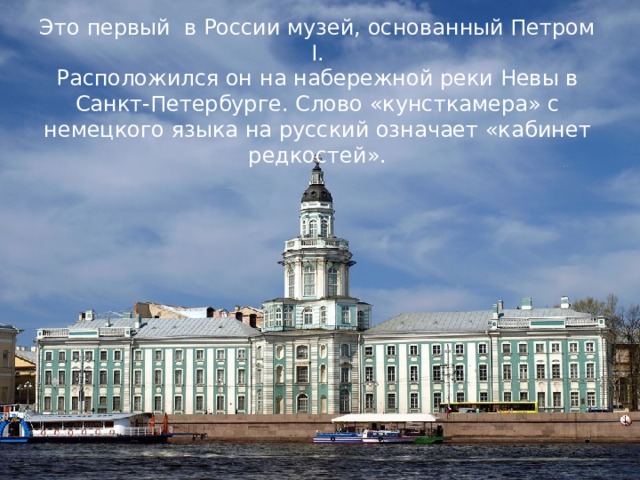 Это первый в России музей, основанный Петром I. Расположился он на набережной реки Невы в Санкт-Петербурге. Слово «кунсткамера» с немецкого языка на русский означает «кабинет редкостей».  