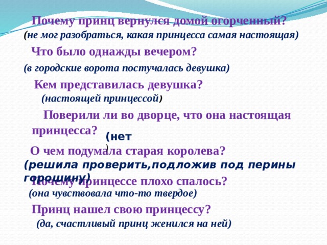 Почему принц вернулся домой огорченный? ( не мог разобраться, какая принцесса самая настоящая) Что было однажды вечером? (в городские ворота постучалась девушка) Кем представилась девушка? (настоящей принцессой )  Поверили ли во дворце, что она настоящая  принцесса? (нет )  О чем подумала старая королева? (решила проверить,подложив под перины горошину) Почему принцессе плохо спалось? (она чувствовала что-то твердое) Принц нашел свою принцессу? (да, счастливый принц женился на ней) 