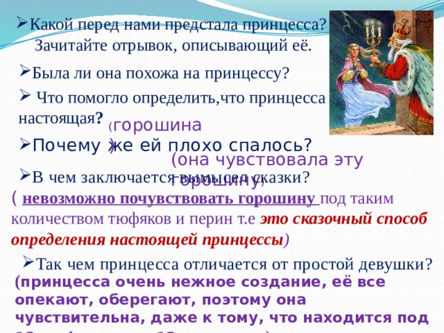 Какой перед нами предстала принцесса? Зачитайте отрывок, описывающий её. Была ли она похожа на принцессу?  Что помогло определить,что принцесса настоящая ? ( горошина) Почему же ей плохо спалось? (она чувствовала эту горошину ) В чем заключается вымысел сказки? (  невозможно почувствовать горошину под таким количеством тюфяков и перин т.е это сказочный способ определения настоящей принцессы ) Так чем принцесса отличается от простой девушки? ( принцесса очень нежное создание, её все опекают, оберегают, поэтому она чувствительна, даже к тому, что находится под 12 тюфяками и 12 перинами )  