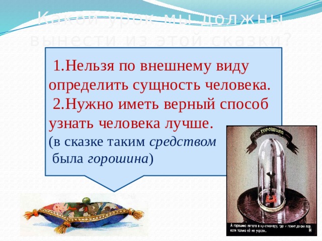 Какой урок мы должны вынести из этой сказки?  1.Нельзя по внешнему виду определить сущность человека.  2.Нужно иметь верный способ узнать человека лучше. (в сказке таким  средством  была горошина ) 