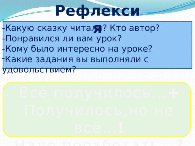 Рефлексия -Какую сказку читали? Кто автор? -Понравился ли вам урок? -Кому было интересно на уроке? Какие задания вы выполняли с удовольствием? Всё получилось… + Получилось,но не всё… ! Надо поработать… ? 