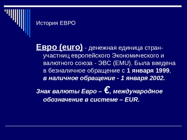 История ЕВРО Евро (euro) - денежная единица стран-участниц европейского Экономического и валютного союза - ЭВС (EMU). Была введена в безналичное обращение с 1  января 1999 , в наличное обращение - 1 января 2002. Знак валюты Евро – € , международное обозначение в системе – EUR.  
